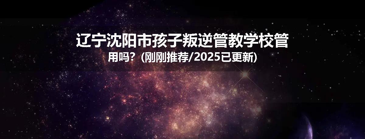 辽宁沈阳市孩子叛逆管教学校管用吗？(刚刚推荐/2025已更新)
