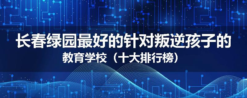长春绿园最好的针对叛逆孩子的教育学校（十大排行榜）