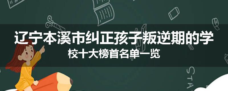 辽宁本溪市纠正孩子叛逆期的学校十大榜首名单一览