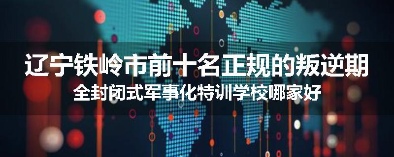 辽宁铁岭市前十名正规的叛逆期全封闭式军事化特训学校哪家好