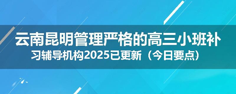 云南昆明管理严格的高三小班补习辅导机构2025已更新（今日要点）