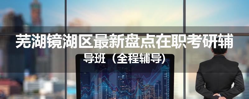芜湖镜湖区最新盘点在职考研辅导班（全程辅导)
