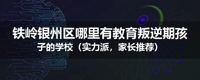 铁岭银州区哪里有教育叛逆期孩子的学校（实力派，家长推荐）