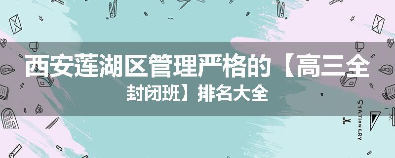 西安莲湖区管理严格的【高三全封闭班】排名大全