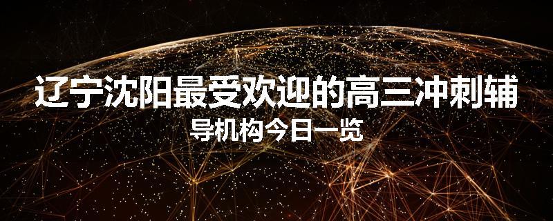 辽宁沈阳最受欢迎的高三冲刺辅导机构今日一览