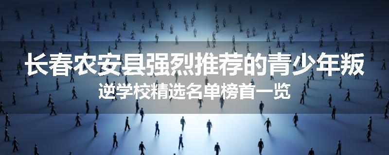长春农安县强烈推荐的青少年叛逆学校精选名单榜首一览