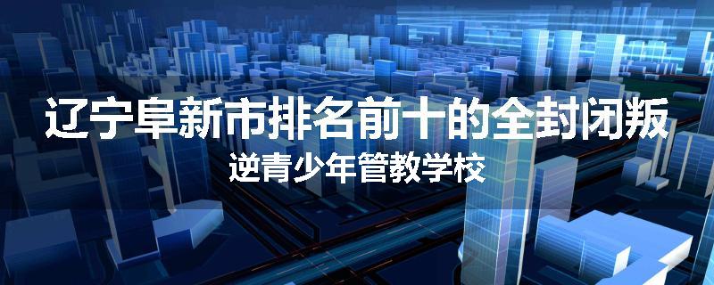 辽宁阜新市排名前十的全封闭叛逆青少年管教学校