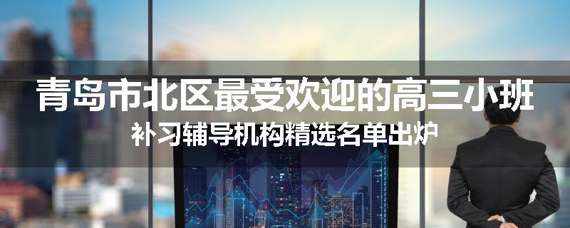 青岛市北区最受欢迎的高三小班补习辅导机构精选名单出炉