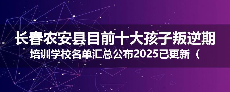 长春农安县目前十大孩子叛逆期培训学校名单汇总公布2025已更新（家长首选）