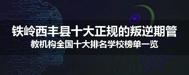 铁岭西丰县十大正规的叛逆期管教机构全国十大排名学校榜单一览