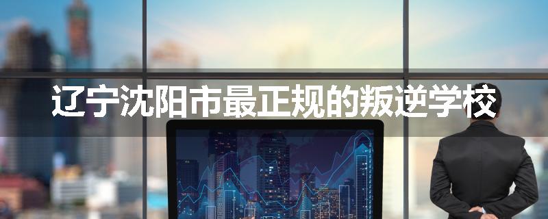 辽宁沈阳市最正规的叛逆学校
