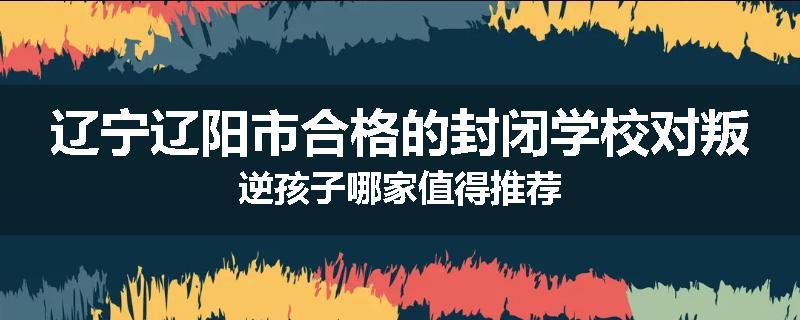 辽宁辽阳市合格的封闭学校对叛逆孩子哪家值得推荐