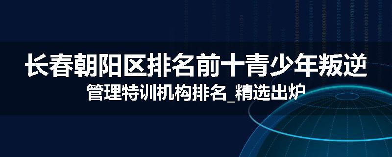 长春朝阳区排名前十青少年叛逆管理特训机构排名_精选出炉