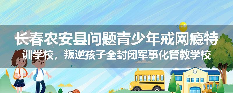 长春农安县问题青少年戒网瘾特训学校，叛逆孩子全封闭军事化管教学校