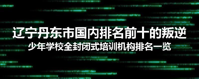 辽宁丹东市国内排名前十的叛逆少年学校全封闭式培训机构排名一览