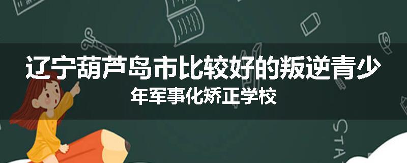 辽宁葫芦岛市比较好的叛逆青少年军事化矫正学校