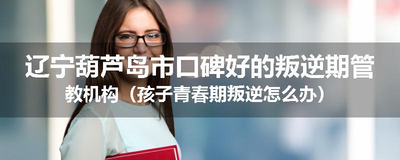 辽宁葫芦岛市口碑好的叛逆期管教机构（孩子青春期叛逆怎么办）