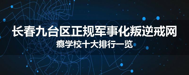 长春九台区正规军事化叛逆戒网瘾学校十大排行一览