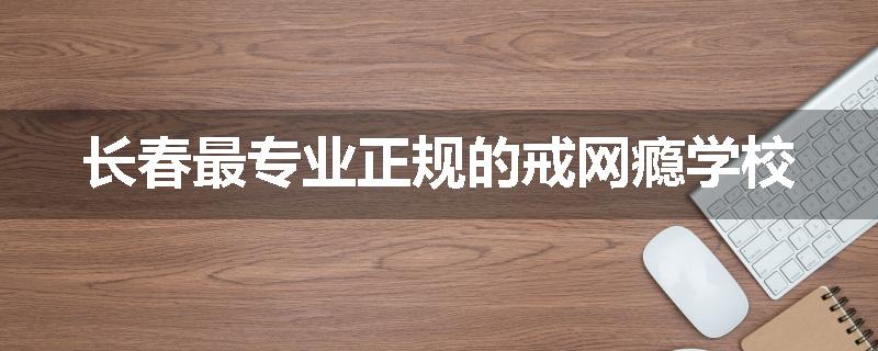 长春最专业正规的戒网瘾学校