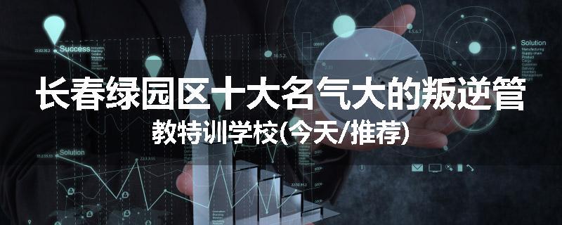 长春绿园区十大名气大的叛逆管教特训学校(今天/推荐)