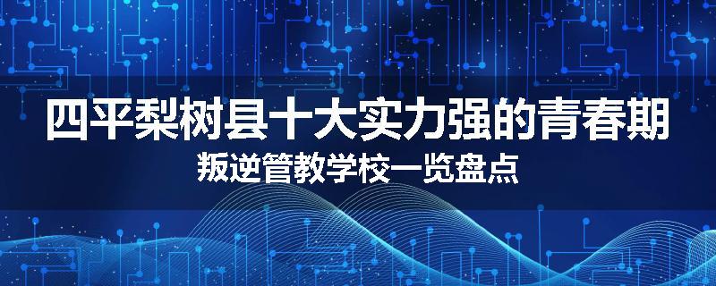 四平梨树县十大实力强的青春期叛逆管教学校一览盘点