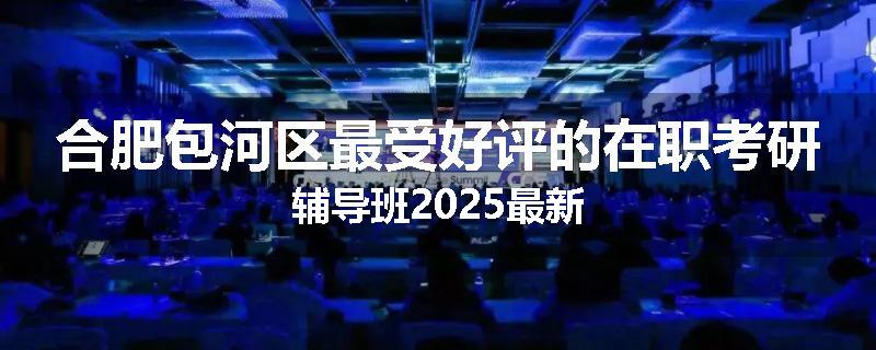合肥包河区最受好评的在职考研辅导班2025最新