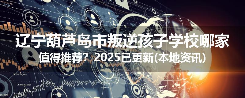 辽宁葫芦岛市叛逆孩子学校哪家值得推荐？2025已更新(本地资讯)