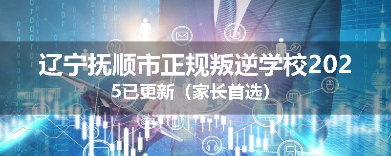 辽宁抚顺市正规叛逆学校2025已更新（家长首选）