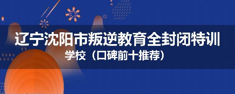 辽宁沈阳市叛逆教育全封闭特训学校（口碑前十推荐）