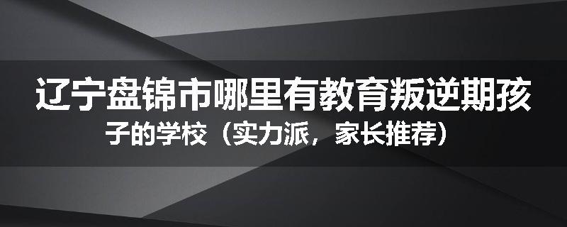 辽宁盘锦市哪里有教育叛逆期孩子的学校（实力派，家长推荐）