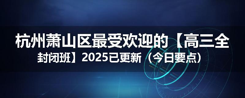 杭州萧山区最受欢迎的【高三全封闭班】2025已更新（今日要点）