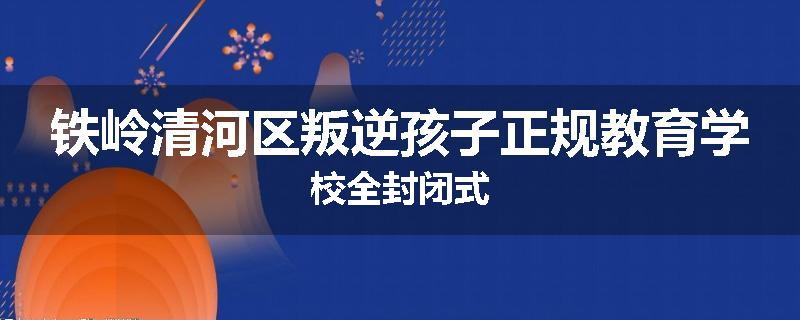 铁岭清河区叛逆孩子正规教育学校全封闭式