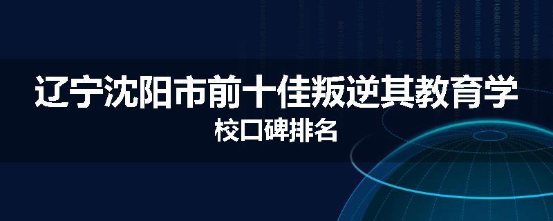 辽宁沈阳市前十佳叛逆其教育学校口碑排名