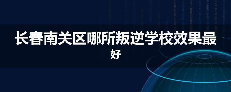 长春南关区哪所叛逆学校效果最好