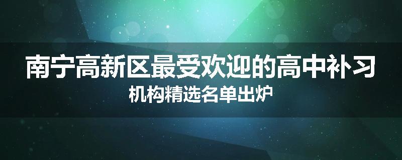 南宁高新区最受欢迎的高中补习机构精选名单出炉