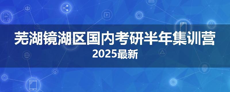 芜湖镜湖区国内考研半年集训营2025最新