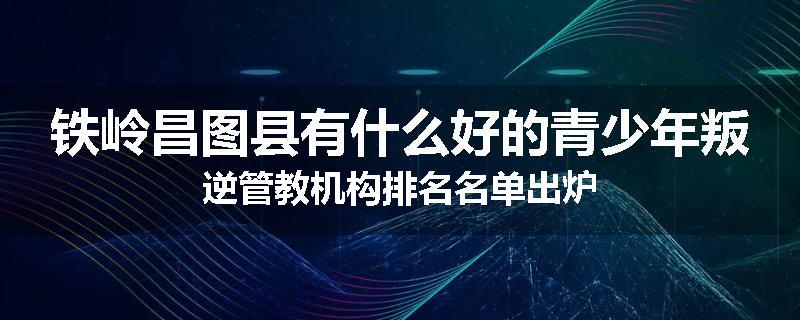 铁岭昌图县有什么好的青少年叛逆管教机构排名名单出炉