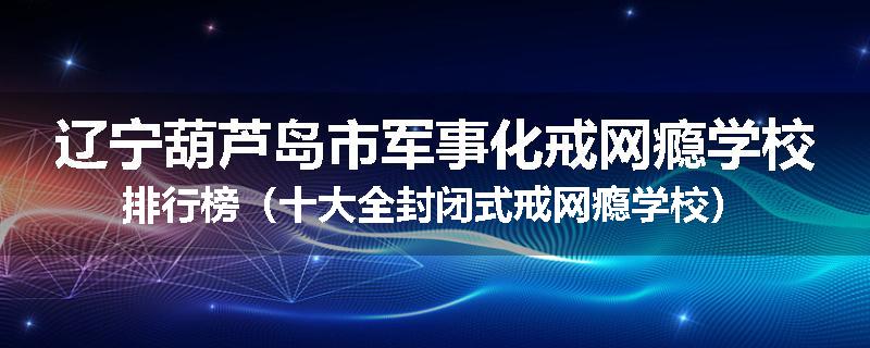 辽宁葫芦岛市军事化戒网瘾学校排行榜（十大全封闭式戒网瘾学校）