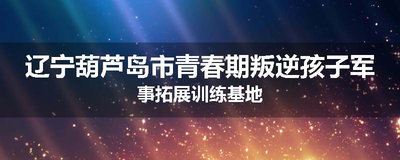 辽宁葫芦岛市青春期叛逆孩子军事拓展训练基地