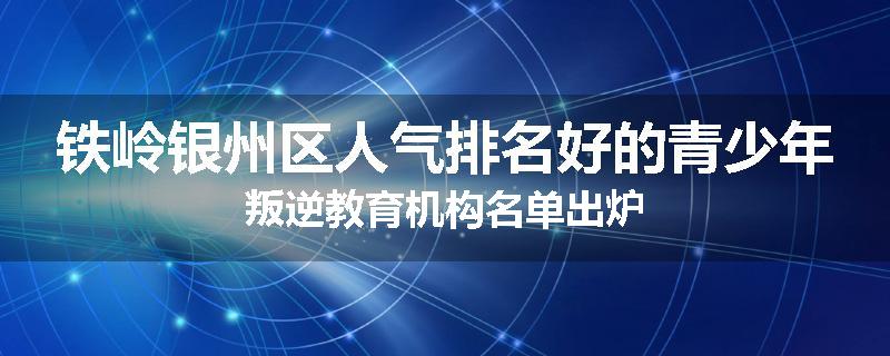 铁岭银州区人气排名好的青少年叛逆教育机构名单出炉