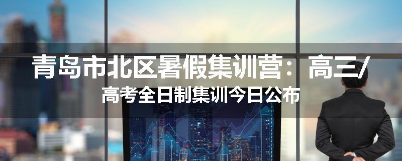 青岛市北区暑假集训营：高三/高考全日制集训今日公布