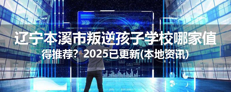 辽宁本溪市叛逆孩子学校哪家值得推荐？2025已更新(本地资讯)