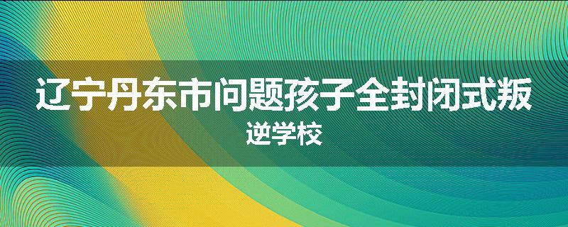 辽宁丹东市问题孩子全封闭式叛逆学校