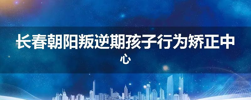 长春朝阳叛逆期孩子行为矫正中心