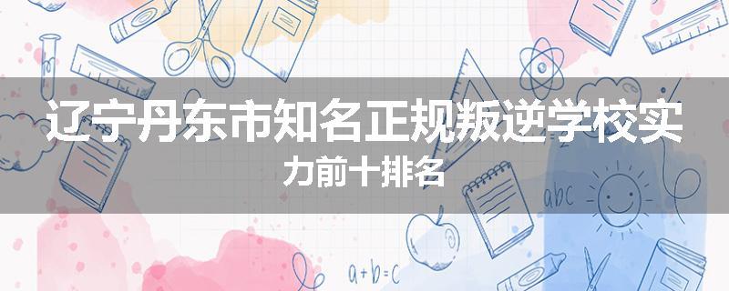 辽宁丹东市知名正规叛逆学校实力前十排名