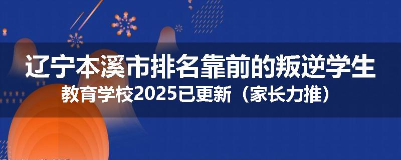 辽宁本溪市排名靠前的叛逆学生教育学校2025已更新（家长力推）