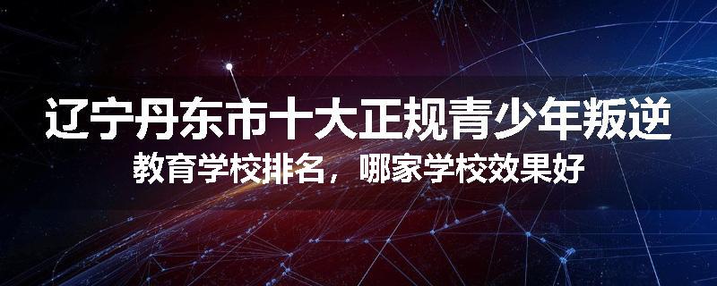 辽宁丹东市十大正规青少年叛逆教育学校排名，哪家学校效果好