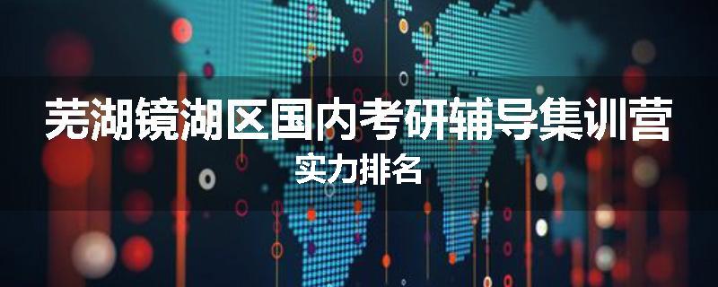 芜湖镜湖区国内考研辅导集训营实力排名