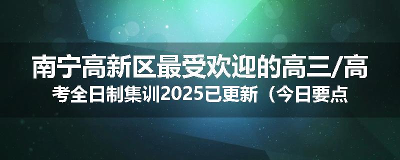 南宁高新区最受欢迎的高三/高考全日制集训2025已更新（今日要点）