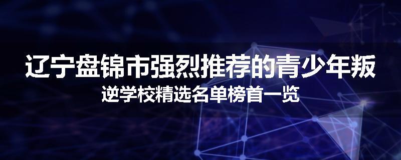辽宁盘锦市强烈推荐的青少年叛逆学校精选名单榜首一览